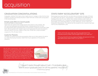 24
Graduation Congratulations
Graduation, whether from high school, trade school or college is often the ﬁrst time
students consider purchasing insurance. State Farm will connect with young adults
in the following ways.
Emails and offers to recent grads
Emails and offers to recent grads
State Farm will partner with college alumni associations in key markets. We
will send new graduates personalized emails congratulating them on their
accomplishment while reminding them of the beneﬁts of getting insured with State
Farm. We will partner with Target to give recent graduates discounts on products
they will need for the next chapter in their lives. Emails will contain printable
coupons for 15% off select items.
Cards for Parents
Through our research we found young adults often turn to their parents for advice
on issues like buying insurance. State Farm must capitalize on this parental
inﬂuence.
acquisition
State Farm “Accelerator” Site
25. State Farm will launch “SFaccelerator,” a new website that aggregates the
leading online tools for cars. Rather than visiting numerous sites, users can
go to SFaccelerator.com. Comparison shopping and links will be available for
AutoTrader.com, Kelley Blue Book, Car Soup, Edmunds, Car Fax, Vehix and
Farm as the independent’s ally.
“I haven’t really thought about it yet--I’ll probably deal
with it once I graduate and I’m off my parents’ insurance”
-Chariot focus group
We will send congratulatory cards to State Farm parents
during the months preceding their child’s expected
graduation. To broaden our reach, we will target parents
of high school, trade school and college graduates. The
cards will congratulate parents while reminding them
that graduation marks a time of independence for their
child. This will keep State Farm Insurance on the minds
of the audience that inﬂuences our target the most.
“35% of 25-30 year-olds say they bought their ﬁrst
insurance policy when they bought their ﬁrst used car”7
“[Young Adults] will buy approximately 25 percent of new
cars and trucks sold in the U.S. by 2010.”8
26 7 8
Insuring the Catalyst Customer: Generation Y and the Insurance Industry
 