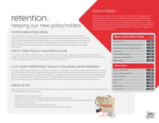 retention:
keeping our new policy-holders
Policy Perks
18-25 year-olds love points and perks. To keep them engaged with
the State Farm brand, we have developed a rewards points system.
Policy-holders will earn points through various online and insurance
related activities. These points can be redeemed for prizes or made into
a donation to State Farm’s newest charitable cause. Providing rewards
and prizes gives State Farm policy-holders an incentive to regularly
visit their personalized site.
State Farm Free Ride
There are times when driving is not a good option. The State Farm Free Ride program
makes life less stressful by providing policy-holders with free cab rides. New policy-holders
will receive complimentary taxi fares totaling up to $50 to be redeemed within the ﬁrst year
of their policy. Riders will mail their receipt to State Farm for reimbursement. The State
Farm Free Ride program shows policy-holders that their insurance company cares about
their safety.
First Time Policy-Holder’s Club
private club will receive special promotional materials like a customized pocket atlas with their name, jumper
cables, tire gauge, gas discount, oil change discounts and more.
27
Move-in Kit
State Farm will send the ﬁrst 1,000 new Renters insurance policy-holders a State Farm branded canvas bag ﬁlled
with items that will come in handy.
Branded to-do list magnet pad
Power strip with a timer to prevent power outages and house ﬁres
Calendar with stickers to remind renters to pay rent or catch a State Farm sponsored event.
Coupons for discounts with State Farm partners
Information on charity: water, State Farm’s new charitable cause
V.I.P. (Very Important Policy-Holder) Game Parking
College football games attract many 18-25 year-olds. Unfortunately, the stress of parking can detract from the
fun. During the 2010 season, twenty preferred parking spots will be reserved for State Farm policy-holders at
selected football games in each of the 31 Division 1 conferences. There will be 20 parking spots available per
venue. We will allow fans to register for the V.I.P game parking lottery on statefarmstressfree.com. Winners
will be notiﬁed via email. Parking locations and instructions will be sent out the week before game day.
 