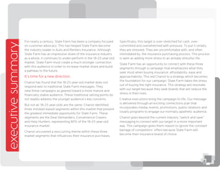 Speciﬁcally, this target is over-stretched for cash, over-
committed and overwhelmed with pressure. To put it simply,
they are stressed. They are uncomfortable with, and often
intimidated by, the insurance purchasing process. This process
is seen as adding more stress to an already stressful life.
State Farm has an opportunity to connect with these three
segments through a campaign that emphasizes what they
seek most when buying insurance: affordability, ease and
approachability. This led Chariot to a strategy which becomes
the foundation for our campaign: State Farm takes the stress
out of buying the right insurance. This strategy will resonate
with our target because they seek brands that will reduce the
stress in their lives.
Creative executions bring the campaign to life. Our message
is delivered through an exciting connections plan that
incorporates media, events, promotions, public relations and
loyalty programs to engage our normally apathetic audience.
Chariot goes beyond the current industry “switch and save”
messaging to connect with our target in a more important
way. This campaign gives them reason to ignore the constant
barrage of competitors’ offers because State Farm will
become their insurance brand of choice.
executivesummary
For nearly a century, State Farm has been a company focused
on customer advocacy. This has helped State Farm become
the industry leader in Auto and Renters Insurance. Although
State Farm has an impressive share of the insurance industry
as a whole, it continues to under-perform in the 18-25 year-old
market. State Farm must create a much stronger connection
with this audience in order to increase market share and build
a pathway to the future.
It’s time for a new direction.
Chariot has found that the 18-25 year-old market does not
respond well to traditional State Farm messages. They
view these campaigns as geared toward a more mature and
ﬁnancially stable audience. These traditional selling points do
not readily address the younger audience’s key concerns.
But not all 18-25 year-olds are the same. Chariot identiﬁed
three mindset-based segments within this market that present
the greatest immediate opportunity for State Farm. These
segments are the Deal Demanders, Convenience Cravers
and Help Hunters, representing 80% of the 18-25 year-old
insurance market.
Chariot uncovered a reoccurring theme within these three
market segments that inﬂuences their insurance purchases.
1
 