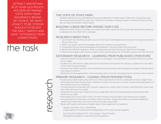 the task
Attract and retain
18-25 year-old policy-
holders by making
State Farm their
insurance brand
of choice. We want
loyalty to be strong
enough to resist
the daily “switch and
save” offerings from
competitors.
The State of State farm:
Despite leading the Auto and Renters Insurance industries in market share, State Farm is experiencing a
declining share among 18-25 year-olds. State Farm has taken numerous steps to reverse this decline, but
has not seen the desired market impact.
Building a Base Before Making our Case
Extensive research led us to simple, yet surprising insights about the 18-25 year-old market that inspired us
to develop our new State Farm campaign.
Research Objectives
1. Gain insight into the lifestyles and values of 18-25 year-old Independents and learn how buying insurance
ﬁts into their lives
2. Deﬁne our target’s level of knowledge about the insurance buying process
3. Understand the perceived advantages and drawbacks of buying State Farm Insurance
4. Identify the different segments within our target who will best respond to State Farm messages
5. Pinpoint the triggers that inﬂuence brand choice when buying Auto or Renters insurance for the ﬁrst time
Secondary Research – Learning from Published Literature
by our target
of ﬁrst time insurance buyers
purchasing insurance
Primary Research – Gaining fresh Perspectives
most important when buying Auto or Renters insurance, as well as to uncover current brand perceptions of
the leading insurance companies
face when selling to this target
decisions are made
identify the underlying issues that inﬂuence insurance purchases
Usage patterns of media and the independent 18-25 year-old demographic
Kysa Koerner Hubbard, Ph.D., Psychology, Cultural Studies
research
2
 