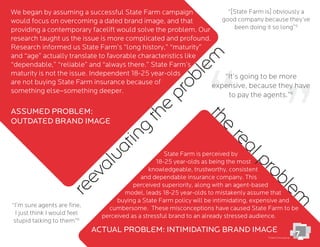 State Farm is perceived by
18-25 year-olds as being the most
knowledgeable, trustworthy, consistent
and dependable insurance company. This
perceived superiority, along with an agent-based
model, leads 18-25 year-olds to mistakenly assume that
buying a State Farm policy will be intimidating, expensive and
cumbersome. These misconceptions have caused State Farm to be
perceived as a stressful brand to an already stressed audience.
We began by assuming a successful State Farm campaign
would focus on overcoming a dated brand image, and that
providing a contemporary facelift would solve the problem. Our
research taught us the issue is more complicated and profound.
Research informed us State Farm’s “long history,” “maturity”
and “age” actually translate to favorable characteristics like
“dependable,” “reliable” and “always there.” State Farm’s
maturity is not the issue. Independent 18-25 year-olds
are not buying State Farm insurance because of
something else–something deeper.
reevaluating
the
problem
ACTUAL PROBLeM: INTIMIDATING BRAND IMAGe
ASSUMeD PROBLeM:
OUTDATeD BRAND IMAGe
the
realproblem
7
“It’s going to be more
expensive, because they have
to pay the agents.”
“[State Farm is] obviously a
good company because they’ve
been doing it so long”
“I’m sure agents are ﬁne,
I just think I would feel
stupid talking to them”
Chariot focus group
 