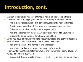 Introduction, cont.A great introduction has three things: a hook, a bridge, and a thesis.You need a HOOK to get your reader’s attention (pick one of these):Ask a rhetorical question (just don't answer it in the next sentence) Quote something clever from someone famous or from the storyOffer a scenario that briefly illustrates your pointAsk the audience to "imagine . . . " a situation related to your subjectDiscuss the importance of family responsibilitiesAfter you have a hook, you need to focus your ideas and get your reader’s ready for the thesis statement.  This is called the bridge:You should include the names of the characters.You should explain a bit about the story or the situation.Then, write your thesis statement: What are you writing about? (But don’t write, “I’m writing about…”)Example: If Gregor was to change ___ and ____, perhaps he would have…