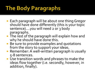 The Body ParagraphsEach paragraph will be about one thing Gregor should have done differently (this is your topic sentence)….you will need 2 or 3 body paragraphs.The rest of the paragraph will explain how and why he should have done this.Be sure to provide examplesand quotations from the story to support your ideas.Remember: A well-written paragraph is usually 5-8 sentences.Use transition words and phrases to make the ideas flow together (i.e. secondly, however, in addition, finally).