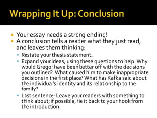 Wrapping It Up: ConclusionYour essay needs a strong ending!A conclusion tells a reader what they just read, and leaves them thinking:Restate your thesis statement.Expand your ideas, using these questions to help: Why would Gregor have been better off with the decisions you outlined?  What caused him to make inappropriate decisions in the first place? What has Kafka said about the individual’s identity and its relationship to the family?Last sentence: Leave your readers with something to think about; if possible, tie it back to your hook from the introduction.