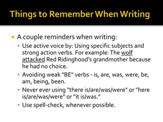 Things to Remember When WritingA couple reminders when writing:Use active voice by: Using specific subjects and strong action verbs. For example: The wolfattacked Red Ridinghood's grandmother because he had no choice. Avoiding weak "BE" verbs - is, are, was, were, be, am, being, been. Never ever using "there is/are/was/were" or "here is/are/was/were" or "it is/was.”Use spell-check, whenever possible.