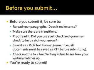 Before you submit…Before you submit it, be sure to:Reread your paragraphs.  Does it make sense?Make sure there are transitions.Proofread it: Did you use spell-check and grammar-check to help catch your errors?Save it as a Rich Text Format (remember, all documents must be saved as RTF before submitting).Check out the 6+1 Trait Writing Rubric to see how your writing matches up.You’re ready to submit!