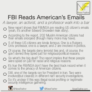 FBI Reads American’s Emails
A lawyer, an activist, and a professor walk into a bar
NewsFeather.com
NFNews Feather
New report shows that FBI/NSA are reading US citizen’s emails
(yeah, it’s another Edward Snowden leak story).
According to the report, 202 Muslim American citizens had
their emails snooped (though many more may have).
5 of these US citizens are kinda famous. One is a Rutgers
Univ. professor, one is a lawyer, and 2 are involved in politics.
Of course, the targets deny terrorist ties and, of course, the
gov’t dened they spied just for religious/political reasons.
So what’s the big deal? The report implies that these people
were spied on just for racial and religous reasons.
It’s true the FBI/NSA don’t have the best track record when it
comes to the privacy of American citizens.
Still, one of the targets ran for President in Iran. Two were
involved(but cleared) in different nat’l security investigations.
So it’s unclear if this was illegal racial proﬁling or legitimate
security intelligence gathering.
@NewsFeather@NewsFeather
 