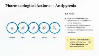 Pharmacological Actions — Antipyresis
↓ PGE₂
NSAIDs
Fever
↑ PGE₂
Pyrogens
Key Points
• NSAIDs reduce elevated body
temperature only — do NOT lower
normal temperature
• Act by resetting the hypothalamic
thermostat, not by cooling
• Increased heat dissipation: sweating,
vasodilation
Aspirin is contraindicated in
children with viral fever — risk
of Reye's syndrome. Use
Paracetamol instead.
 