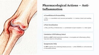 Pharmacological Actions — Anti -
Inflammation
↓ Vasodilation & Permeability
↓ PGE₂ → ↓ vasodilation and vascular permeability → ↓ redness (rubor) and swelling
(tumor)
↓ Pain Sensitization
↓ PGE₂ and PGI₂ at inflamed site → ↓ sensitization of pain receptors → ↓ dolor (pain)
Limitation: LOX Pathway Intact
NSAIDs do NOT inhibit leukotriene synthesis → incomplete anti-inflammatory effect;
may even shunt to LOX pathway
Symptomatic Only
Do NOT suppress the underlying disease process — unlike DMARDs or corticosteroids
in rheumatoid arthritis
 