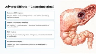 Adverse Effects — Gastrointestinal
Common GI Symptoms
Epigastric distress, nausea, vomiting, diarrhea — most common adverse drug
reactions with NSAIDs
Gastric Ulceration & Bleeding
Due to ↓ PGE₂ → ↓ mucus secretion, ↓ bicarbonate, ↓ mucosal blood flow →
mucosal breakdown
Risk Factors
Older age, H. pylori infection, high doses, prolonged use, concurrent corticosteroids
or anticoagulants
Prevention Strategies
Take with food; enteric-coated tablets; co-prescribe PPI (omeprazole) or
misoprostol
 