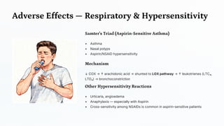 Adverse Effects — Respiratory & Hypersensitivity
Samter's Triad (Aspirin -Sensitive Asthma)
• Asthma
• Nasal polyps
• Aspirin/NSAID hypersensitivity
Mechanism
↓ COX → ↑ arachidonic acid → shunted to LOX pathway → ↑ leukotrienes (LTC₄,
LTD₄) → bronchoconstriction
Other Hypersensitivity Reactions
• Urticaria, angioedema
• Anaphylaxis — especially with Aspirin
• Cross-sensitivity among NSAIDs is common in aspirin-sensitive patients
 