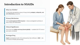 Introduction to NSAIDs
What Are NSAIDs?
A chemically heterogeneous group of drugs sharing analgesic, antipyretic, and
anti-inflammatory properties
Primary Mechanism
Inhibit cyclooxygenase (COX) enzymes → reduce prostaglandin synthesis at
sites of injury and inflammation
Clinical Significance
One of the most widely used drug classes globally — available both OTC and on
prescription worldwide
Prototype Drug
Aspirin (acetylsalicylic acid), first synthesized by Felix Hoffmann in 1897 — the
cornerstone of NSAID pharmacology
 