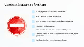 Contraindications of NSAIDs
Active peptic ulcer disease or GI bleeding
Severe renal or hepatic impairment
Aspirin -sensitive asthma or NSAID hypersensitivity
Pregnancy (3rd trimester)
Risk of premature closure of ductus arteriosus and delayed labor
Children with viral fever —Aspirin contraindicated (Reye's
syndrome)
Bleeding disorders or anticoagulant therapy
 