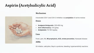 Aspirin (Acetylsalicylic Acid)
Mechanism
Irreversible COX-1 and COX-2 inhibition via acetylation of serine residue
Doses
• Analgesic/Antipyretic: 325–650 mg
• Anti-inflammatory: 3–6 g/day
• Antiplatelet: 75–150 mg/day
Uses
Fever, pain, RA, MI prophylaxis, ACS, stroke prevention, Kawasaki disease
ADRs
GI irritation, salicylism, Reye's syndrome, bleeding, hypersensitivity reactions
 