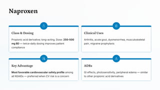 Naproxen
Class & Dosing
Propionic acid derivative; long-acting. Dose: 250–500
mg BD — twice-daily dosing improves patient
compliance
Clinical Uses
Arthritis, acute gout, dysmenorrhea, musculoskeletal
pain, migraine prophylaxis
Key Advantage
Most favorable cardiovascular safety profile among
all NSAIDs — preferred when CV risk is a concern
ADRs
GI effects, photosensitivity, peripheral edema — similar
to other propionic acid derivatives
 