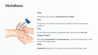 Diclofenac
Class
Phenylacetic acid derivative; preferential COX-2 inhibitor
Dose
50 mg TDS or 75 mg SR BD; topical gel also available for local musculoskeletal
conditions
Uses
RA, OA, ankylosing spondylitis, postoperative pain, dysmenorrhea, renal colic
Unique Feature
Also inhibits phospholipase A₂ and lipoxygenase → broader anti-inflammatory action
beyond COX inhibition alone
ADRs
Hepatotoxicity (monitor LFTs), GI effects, cardiovascular risk at higher doses
 