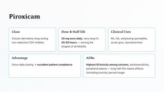 Piroxicam
Class
Oxicam derivative; long-acting
non-selective COX inhibitor
Dose & Half -life
20 mg once daily; very long t½:
45–50 hours — among the
longest of all NSAIDs
Clinical Uses
RA, OA, ankylosing spondylitis,
acute gout, dysmenorrhea
Advantage
Once-daily dosing → excellent patient compliance
ADRs
Highest GI toxicity among oxicams, photosensitivity,
peripheral edema — long half-life means effects
(including toxicity) persist longer
 