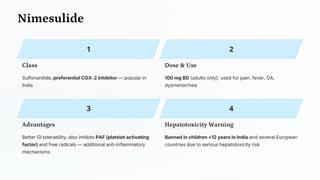 Nimesulide
Class
Sulfonanilide; preferential COX-2 inhibitor — popular in
India
Dose & Use
100 mg BD (adults only); used for pain, fever, OA,
dysmenorrhea
Advantages
Better GI tolerability; also inhibits PAF (platelet activating
factor) and free radicals — additional anti-inflammatory
mechanisms
Hepatotoxicity Warning
Banned in children <12 years in India and several European
countries due to serious hepatotoxicity risk
 