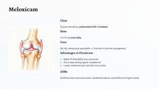 Meloxicam
Class
Oxicam derivative; preferential COX-2 inhibitor
Dose
7.5–15 mg once daily
Uses
OA, RA, ankylosing spondylitis — first-line in arthritis management
Advantages vs Piroxicam
• Better GI tolerability than piroxicam
• Once-daily dosing (good compliance)
• Lower cardiovascular risk than true coxibs
ADRs
GI effects (less than piroxicam), peripheral edema, renal effects at higher doses
 