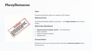 Phenylbutazone
Class
Pyrazolone derivative; potent non-selective COX inhibitor
Historical Uses
Ankylosing spondylitis (limited), acute gout — now largely obsolete due to severe
toxicity
Why It Was Abandoned
• Agranulocytosis & aplastic anemia — life-threatening
• Peptic ulceration
• Sodium and water retention
• Hepatotoxicity
Current Status
Banned for human use in many countries; still used in veterinary medicine (horse
racing injuries)
 