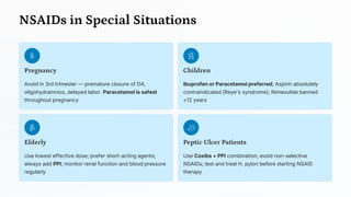 NSAIDs in Special Situations
Pregnancy
Avoid in 3rd trimester — premature closure of DA,
oligohydramnios, delayed labor. Paracetamol is safest
throughout pregnancy
Children
Ibuprofen or Paracetamol preferred; Aspirin absolutely
contraindicated (Reye's syndrome); Nimesulide banned
<12 years
Elderly
Use lowest effective dose; prefer short-acting agents;
always add PPI; monitor renal function and blood pressure
regularly
Peptic Ulcer Patients
Use Coxibs + PPI combination; avoid non-selective
NSAIDs; test and treat H. pylori before starting NSAID
therapy
 
