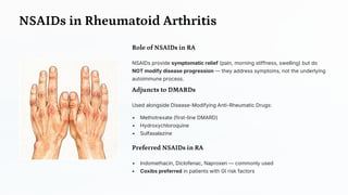 NSAIDs in Rheumatoid Arthritis
Role of NSAIDs in RA
NSAIDs provide symptomatic relief (pain, morning stiffness, swelling) but do
NOT modify disease progression — they address symptoms, not the underlying
autoimmune process.
Adjuncts to DMARDs
Used alongside Disease-Modifying Anti-Rheumatic Drugs:
• Methotrexate (first-line DMARD)
• Hydroxychloroquine
• Sulfasalazine
Preferred NSAIDs in RA
• Indomethacin, Diclofenac, Naproxen — commonly used
• Coxibs preferred in patients with GI risk factors
 