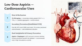 Low-Dose Aspirin —
Cardiovascular Uses
Dose & Mechanism
75–150 mg/day — irreversibly inhibits platelet COX-1 → ↓
TXA₂ → ↓ platelet aggregation → antithrombotic
Secondary Prevention (Established CVD)
Post-MI, ACS, post-CABG, post-stent, TIA, stroke, peripheral
arterial disease — well-established indication
Dual Antiplatelet & Primary Prevention
Aspirin + Clopidogrel in ACS and post-coronary stenting.
Primary prevention benefit-risk debated — recommended
only in high-risk patients currently
 
