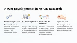 Newer Developments in NSAID Research
NO -Releasing NSAIDs
Naproxcinod — releases
nitric oxide → vasodilation,
gastric protection →
reduced GI and
cardiovascular toxicity
H₂S -Releasing NSAIDs
Hydrogen sulfide-releasing
NSAIDs — gastroprotective
via H₂S-mediated mucosal
protection mechanisms
Dual COX/LOX
Inhibitors
Licofelone — inhibits both
COX and 5-LOX → broader
anti-inflammatory effect +
reduced GI toxicity by
avoiding LOX shunting
Topical NSAIDs
Diclofenac gel — local
musculoskeletal effect with
minimal systemic absorption
→ reduced systemic ADRs
 