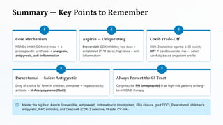 Summary — Key Points to Remember
1
Core Mechanism
NSAIDs inhibit COX enzymes → ↓
prostaglandin synthesis → analgesia,
antipyresis, anti-inflammation
2
Aspirin — Unique Drug
Irreversible COX inhibitor; low dose =
antiplatelet (7–10 days); high dose = anti-
inflammatory
3
Coxib Trade -Off
COX-2 selective agents: ↓ GI toxicity
BUT ↑ cardiovascular risk — select
carefully based on patient profile
4
Paracetamol — Safest Antipyretic
Drug of choice for fever in children; overdose → hepatotoxicity;
antidote = N-Acetylcysteine (NAC)
5
Always Protect the GI Tract
Co-prescribe PPI (omeprazole) in all high-risk patients on long-
term NSAID therapy
Master the big four: Aspirin (irreversible, antiplatelet), Indomethacin (most potent, PDA closure, gout DOC), Paracetamol (children's
antipyretic, NAC antidote), and Celecoxib (COX-2 selective, GI safe, CV risk).
 
