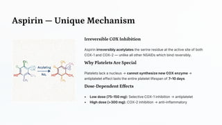Aspirin — Unique Mechanism
Irreversible COX Inhibition
Aspirin irreversibly acetylates the serine residue at the active site of both
COX-1 and COX-2 — unlike all other NSAIDs which bind reversibly.
Why Platelets Are Special
Platelets lack a nucleus → cannot synthesize new COX enzyme →
antiplatelet effect lasts the entire platelet lifespan of 7–10 days
Dose -Dependent Effects
• Low dose (75–150 mg): Selective COX-1 inhibition → antiplatelet
• High dose (>300 mg): COX-2 inhibition → anti-inflammatory
 