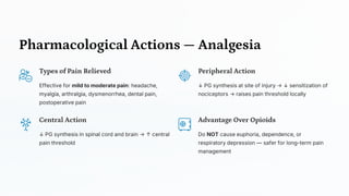 Pharmacological Actions — Analgesia
Types of Pain Relieved
Effective for mild to moderate pain: headache,
myalgia, arthralgia, dysmenorrhea, dental pain,
postoperative pain
Peripheral Action
↓ PG synthesis at site of injury → ↓ sensitization of
nociceptors → raises pain threshold locally
Central Action
↓ PG synthesis in spinal cord and brain → ↑ central
pain threshold
Advantage Over Opioids
Do NOT cause euphoria, dependence, or
respiratory depression — safer for long-term pain
management
 