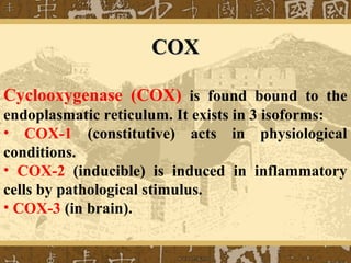 COXCOX
Cyclooxygenase (COX) is found bound to the
endoplasmatic reticulum. It exists in 3 isoforms:
• COX-1 (constitutive) acts in physiological
conditions.
• COX-2 (inducible) is induced in inflammatory
cells by pathological stimulus.
• COX-3 (in brain).
 