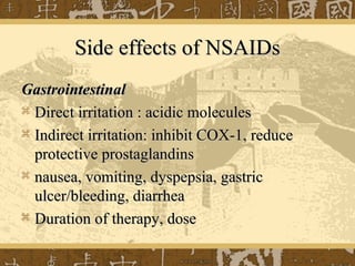 Side effects of NSAIDsSide effects of NSAIDs
GastrointestinalGastrointestinal
 Direct irritation : acidic moleculesDirect irritation : acidic molecules
 Indirect irritation: inhibit COX-1, reduceIndirect irritation: inhibit COX-1, reduce
protective prostaglandinsprotective prostaglandins
 nausea, vomiting, dyspepsia, gastricnausea, vomiting, dyspepsia, gastric
ulcer/bleeding, diarrheaulcer/bleeding, diarrhea
 Duration of therapy, doseDuration of therapy, dose
 