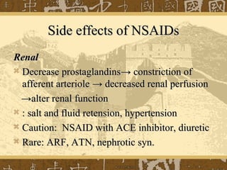 Side effects of NSAIDsSide effects of NSAIDs
RenalRenal
 Decrease prostaglandinsDecrease prostaglandins→→ constriction ofconstriction of
afferent arterioleafferent arteriole →→ decreased renal perfusiondecreased renal perfusion
→→alter renal functionalter renal function
 : salt and fluid retension, hypertension: salt and fluid retension, hypertension
 Caution: NSAID with ACE inhibitor, diureticCaution: NSAID with ACE inhibitor, diuretic
 Rare: ARF, ATN, nephrotic syn.Rare: ARF, ATN, nephrotic syn.
 