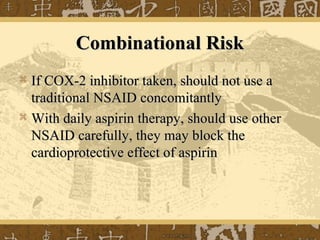 Combinational RiskCombinational Risk
 If COX-2 inhibitor taken, should not use aIf COX-2 inhibitor taken, should not use a
traditional NSAID concomitantlytraditional NSAID concomitantly
 With daily aspirin therapy, should use otherWith daily aspirin therapy, should use other
NSAID carefully, they may block theNSAID carefully, they may block the
cardioprotective effect of aspirincardioprotective effect of aspirin
 
