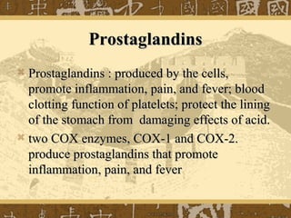 ProstaglandinsProstaglandins
 Prostaglandins : produced by the cells,Prostaglandins : produced by the cells,
promote inflammation, pain, and fever; bloodpromote inflammation, pain, and fever; blood
clotting function of platelets; protect the liningclotting function of platelets; protect the lining
of the stomach from damaging effects of acid.of the stomach from damaging effects of acid.
 two COX enzymes, COX-1 and COX-2.two COX enzymes, COX-1 and COX-2.
produce prostaglandins that promoteproduce prostaglandins that promote
inflammation, pain, and feverinflammation, pain, and fever
 