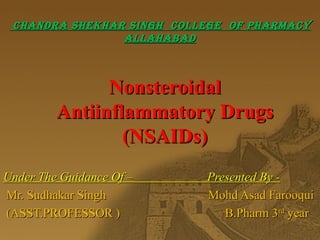 NonsteroidalNonsteroidal
Antiinflammatory DrugsAntiinflammatory Drugs
(NSAIDs)(NSAIDs)
Under The Guidance Of – Presented By -Under The Guidance Of – Presented By -
Mr. Sudhakar Singh Mohd Asad FarooquiMr. Sudhakar Singh Mohd Asad Farooqui
(ASST.PROFESSOR ) B.Pharm 3(ASST.PROFESSOR ) B.Pharm 3rdrd
yearyear
CHANDRA SHEKHAR SINGH COLLEGE OF PHARMACYCHANDRA SHEKHAR SINGH COLLEGE OF PHARMACY
ALLAHABADALLAHABAD
 