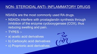NON- STEROIDAL ANTI- INFLAMMATORY DRUGS
NSAIDs are the most commonly used RA drugs.
• NSAIDs interfere with prostaglandin synthesis through
inhibition of the enzyme cyclooxygenase (COX), thus
reducing swelling and pain.
• TYPES :-
• a) acetic acid derivatives
• b) Carboxylic acid derivatives
• c) Proprionic acid derivatives
 