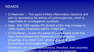 NSAIDS
• 2) Naproxen :- This agent inhibits inflammatory reactions and
pain by decreasing the activity of cyclooxygenase, which is
responsible for prostaglandin synthesis.
• dose - 500-1000 mg/day PO divided q12hr; may increase to
1500 mg/day if tolerated well for limited time.
• 3) Diclofenac :- is one of a series of phenylacetic acids that
have demonstrated anti-inflammatory and analgesic
properties. It is inhibit COX, which is essential in the
biosynthesis of prostaglandins.
• Diclofenac can cause hepatotoxicity; therefore, liver enzymes
 