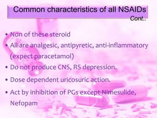 Common characteristics of all NSAIDs
Cont..

• Non of these steroid

• All are analgesic, antipyretic, anti-inflammatory
(expect paracetamol)

• Do not produce CNS, RS depression.
• Dose dependent uricosuric action.
• Act by inhibition of PGs except Nimesulide,
Nefopam

 