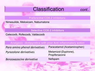 Classification

cont..

Preferential COX-2 inhibitors:
Nimesulide, Meloxicam, Nabumatone
Selective COX-2 inhibitors
Celecoxib, Rofecoxib, Valdecoxib
Analgesic –Antipyretics with poor Anti inflammatory action

Para amino phenol derivatives
Pyrazolone derivatives

Paracetamol (Acetaminophen)

Benzoxazocine derivative

Nefopam

Metamizol (Dypirone),
Propifenazone

 