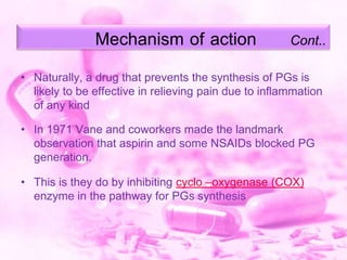 Mechanism of action

Cont..

• Naturally, a drug that prevents the synthesis of PGs is
likely to be effective in relieving pain due to inflammation
of any kind
• In 1971 Vane and coworkers made the landmark
observation that aspirin and some NSAIDs blocked PG
generation.
• This is they do by inhibiting cyclo –oxygenase (COX)
enzyme in the pathway for PGs synthesis

 