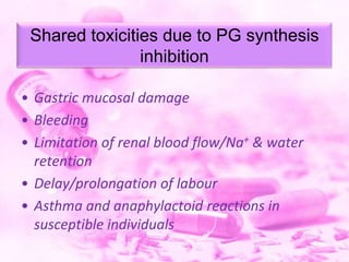 Shared toxicities due to PG synthesis
inhibition
• Gastric mucosal damage
• Bleeding
• Limitation of renal blood flow/Na+ & water
retention
• Delay/prolongation of labour
• Asthma and anaphylactoid reactions in
susceptible individuals

 