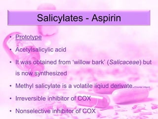 Salicylates - Aspirin
• Prototype
• Acetylsalicylic acid
• It was obtained from „willow bark‟ (Salicaceae) but
is now synthesized
• Methyl salicylate is a volatile liqiud derivate.

• Irreversible inhibitor of COX
• Nonselective inhibitor of COX

(Counter irritant)

 