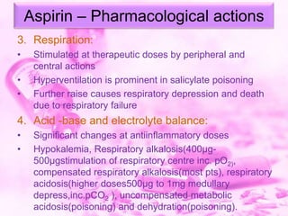 Aspirin – Pharmacological actions
3. Respiration:
•

•
•

Stimulated at therapeutic doses by peripheral and
central actions
Hyperventilation is prominent in salicylate poisoning
Further raise causes respiratory depression and death
due to respiratory failure

4. Acid -base and electrolyte balance:
•
•

Significant changes at antiinflammatory doses
Hypokalemia, Respiratory alkalosis(400µg500µgstimulation of respiratory centre inc. pO2),
compensated respiratory alkalosis(most pts), respiratory
acidosis(higher doses500µg to 1mg medullary
depress,inc.pCO2 ), uncompensated metabolic
acidosis(poisoning) and dehydration(poisoning).

 