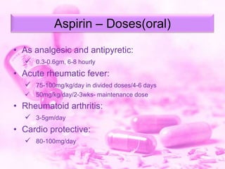 Aspirin – Doses(oral)
• As analgesic and antipyretic:
 0.3-0.6gm, 6-8 hourly

• Acute rheumatic fever:
 75-100mg/kg/day in divided doses/4-6 days


50mg/kg/day/2-3wks- maintenance dose

• Rheumatoid arthritis:
 3-5gm/day

• Cardio protective:
 80-100mg/day

 