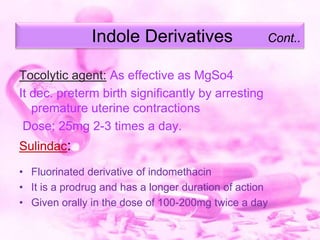 Indole Derivatives

Cont..

Tocolytic agent: As effective as MgSo4
It dec. preterm birth significantly by arresting
premature uterine contractions
Dose; 25mg 2-3 times a day.
Sulindac:
• Fluorinated derivative of indomethacin
• It is a prodrug and has a longer duration of action
• Given orally in the dose of 100-200mg twice a day

 