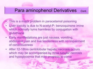 Para aminophenol Derivatives

Cont..

• This is a major problem in paracetamol poisoning
• Liver toxicity is due to N-acetyl-P- benzoquinone imine
which normally turns harmless by conjugation with
glutathione
• Early manifestations are just nausea, vomiting,
abdominal pain and live tenderness with no impairment
of consciousness
• After 12-18hrs centrilobular hepatic necrosis occurs
which may be accompanied by renal tubular necrosis
and hypoglycemia that may progress to coma

 