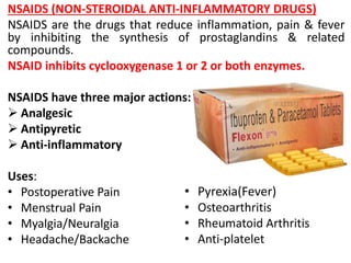 NSAIDS (NON-STEROIDAL ANTI-INFLAMMATORY DRUGS)
NSAIDS are the drugs that reduce inflammation, pain & fever
by inhibiting the synthesis of prostaglandins & related
compounds.
NSAID inhibits cyclooxygenase 1 or 2 or both enzymes.
NSAIDS have three major actions:
 Analgesic
 Antipyretic
 Anti-inflammatory
Uses:
• Postoperative Pain
• Menstrual Pain
• Myalgia/Neuralgia
• Headache/Backache
• Pyrexia(Fever)
• Osteoarthritis
• Rheumatoid Arthritis
• Anti-platelet
 