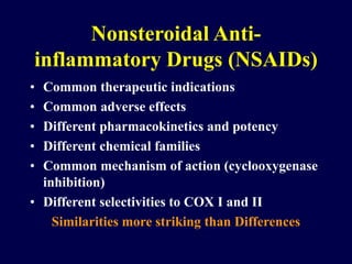 Nonsteroidal Anti-
inflammatory Drugs (NSAIDs)
• Common therapeutic indications
• Common adverse effects
• Different pharmacokinetics and potency
• Different chemical families
• Common mechanism of action (cyclooxygenase
inhibition)
• Different selectivities to COX I and II
Similarities more striking than Differences
 